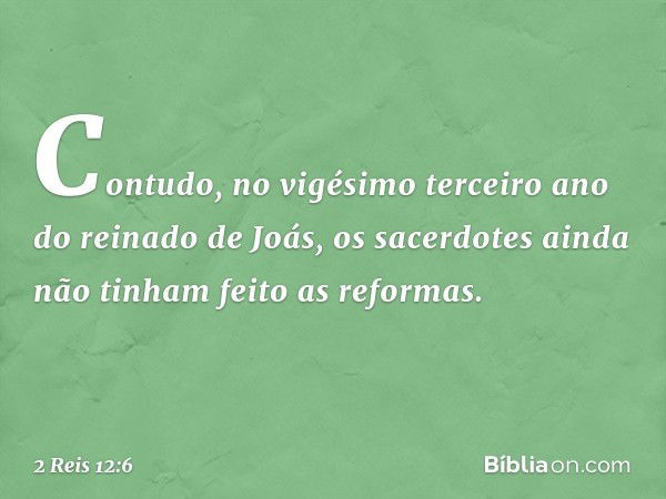 Contudo, no vigésimo terceiro ano do reinado de Joás, os sacerdotes ainda não tinham feito as reformas. -- 2 Reis 12:6