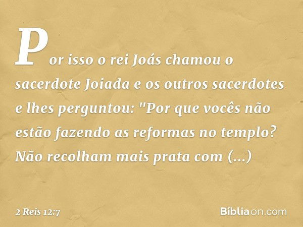 Por isso o rei Joás chamou o sacerdote Joiada e os outros sacerdotes e lhes perguntou: "Por que vocês não estão fazendo as reformas no templo? Não recolham mais