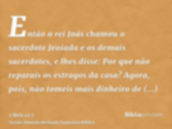 Então o rei Joás chamou o sacerdote Jeoiada e os demais sacerdotes, e lhes disse: Por que não reparais os estragos da casa? Agora, pois, não tomeis mais dinheir