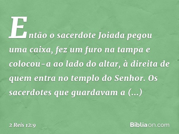 Então o sacerdote Joiada pegou uma caixa, fez um furo na tampa e colocou-a ao lado do altar, à direita de quem entra no templo do Senhor. Os sacerdotes que guar