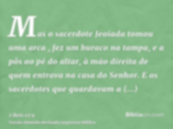 Mas o sacerdote Jeoiada tomou uma arca , fez um buraco na tampa, e a pôs ao pé do altar, à mão direita de quem entrava na casa do Senhor. E os sacerdotes que gu