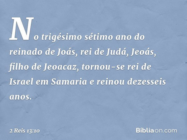 No trigésimo sétimo ano do reinado de Joás, rei de Judá, Jeoás, filho de Jeoacaz, tornou-se rei de Israel em Samaria e reinou dezesseis anos. -- 2 Reis 13:10