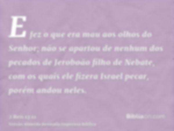 E fez o que era mau aos olhos do Senhor; não se apartou de nenhum dos pecados de Jeroboão filho de Nebate, com os quais ele fizera Israel pecar, porém andou nel