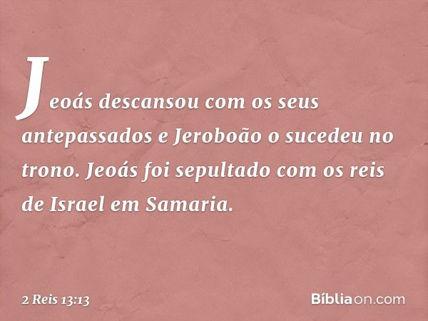 Jeoás descansou com os seus antepassados e Jeroboão o sucedeu no trono. Jeoás foi sepultado com os reis de Israel em Samaria. -- 2 Reis 13:13