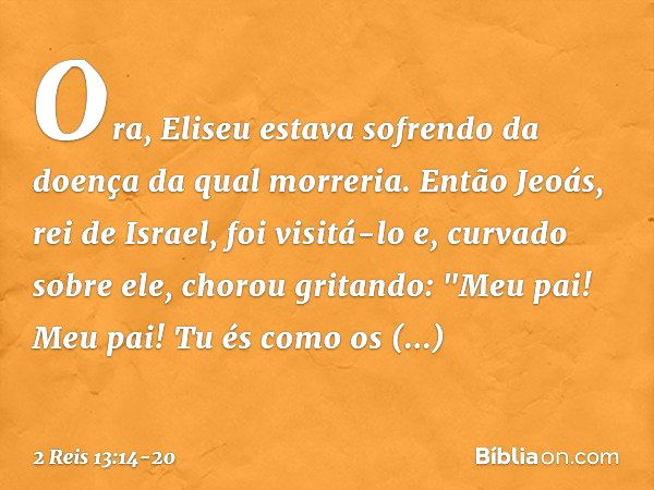 Ora, Eliseu estava sofrendo da doença da qual morreria. Então Jeoás, rei de Israel, foi visitá-lo e, curvado sobre ele, chorou gritando: "Meu pai! Meu pai! Tu é