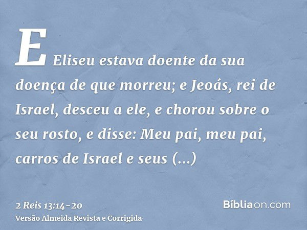 E Eliseu estava doente da sua doença de que morreu; e Jeoás, rei de Israel, desceu a ele, e chorou sobre o seu rosto, e disse: Meu pai, meu pai, carros de Israe