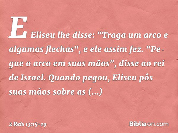 E Eliseu lhe disse: "Traga um arco e algumas flechas", e ele assim fez. "Pe­gue o arco em suas mãos", disse ao rei de Israel. Quando pegou, Eliseu pôs suas mãos