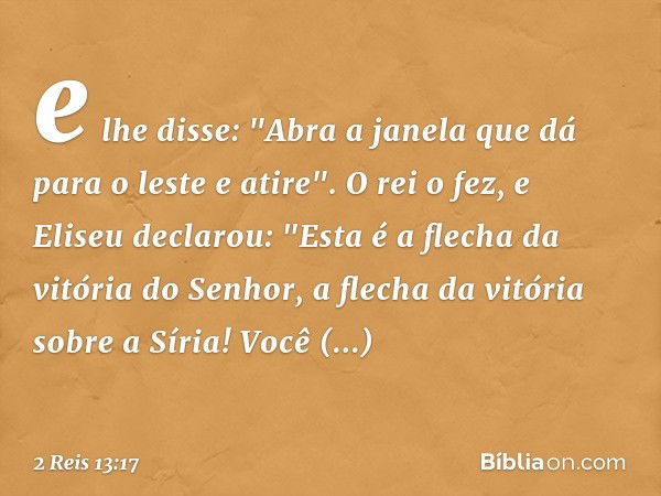 e lhe disse: "Abra a janela que dá para o leste e atire". O rei o fez, e Eliseu declarou: "Esta é a flecha da vitória do Senhor, a flecha da vitória sobre a Sír