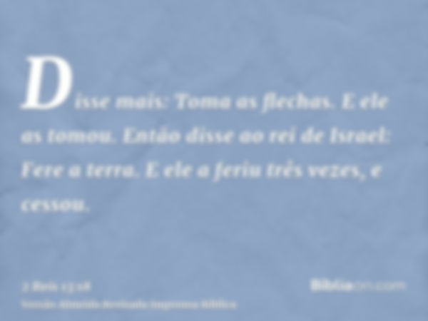 Disse mais: Toma as flechas. E ele as tomou. Então disse ao rei de Israel: Fere a terra. E ele a feriu três vezes, e cessou.