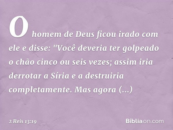 O homem de Deus ficou irado com ele e disse: "Você deveria ter golpeado o chão cinco ou seis vezes; assim iria derrotar a Síria e a destruiria completamente. Ma