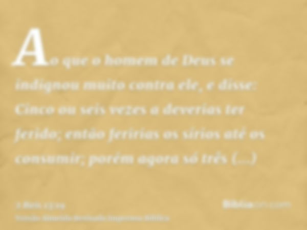 Ao que o homem de Deus se indignou muito contra ele, e disse: Cinco ou seis vezes a deverias ter ferido; então feririas os sírios até os consumir; porém agora s