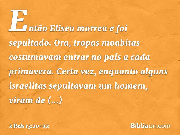 Então Eliseu morreu e foi sepultado.
Ora, tropas moabitas costumavam entrar no país a cada primavera. Certa vez, enquanto alguns israelitas sepultavam um homem,