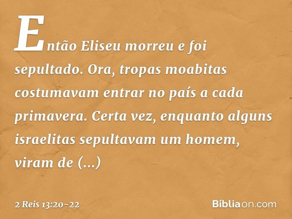 Então Eliseu morreu e foi sepultado.
Ora, tropas moabitas costumavam entrar no país a cada primavera. Certa vez, enquanto alguns israelitas sepultavam um homem,