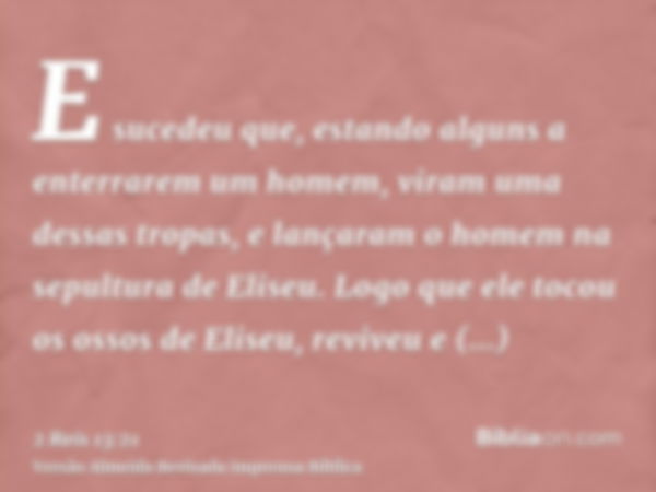 E sucedeu que, estando alguns a enterrarem um homem, viram uma dessas tropas, e lançaram o homem na sepultura de Eliseu. Logo que ele tocou os ossos de Eliseu, 