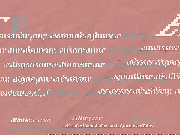 E sucedeu que, estando alguns a enterrarem um homem, viram uma dessas tropas, e lançaram o homem na sepultura de Eliseu. Logo que ele tocou os ossos de Eliseu,
