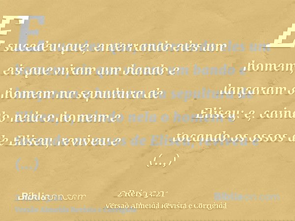 E sucedeu que, enterrando eles um homem, eis que viram um bando e lançaram o homem na sepultura de Eliseu; e, caindo nela o homem e tocando os ossos de Eliseu,