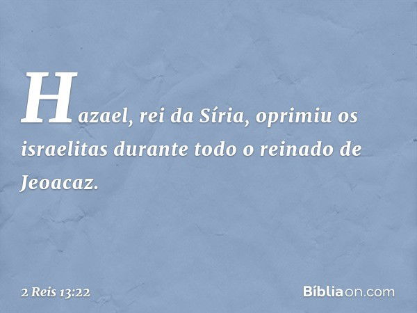 Hazael, rei da Síria, oprimiu os israelitas durante todo o reinado de Jeoacaz. -- 2 Reis 13:22