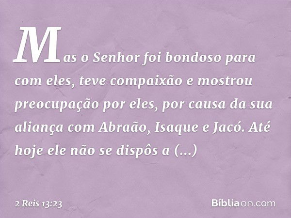 Mas o Senhor foi bondoso para com eles, teve compaixão e mostrou preocupação por eles, por causa da sua aliança com Abraão, Isaque e Jacó. Até hoje ele não se d