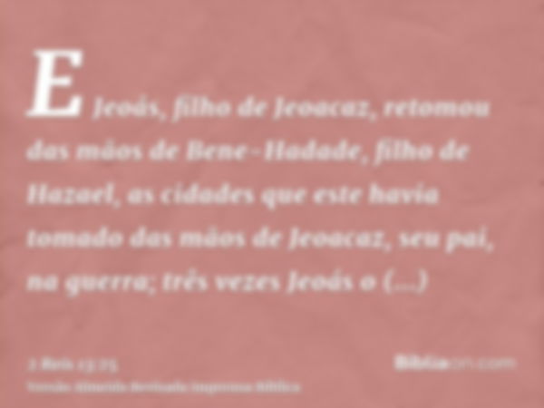 E Jeoás, filho de Jeoacaz, retomou das mãos de Bene-Hadade, filho de Hazael, as cidades que este havia tomado das mãos de Jeoacaz, seu pai, na guerra; três veze