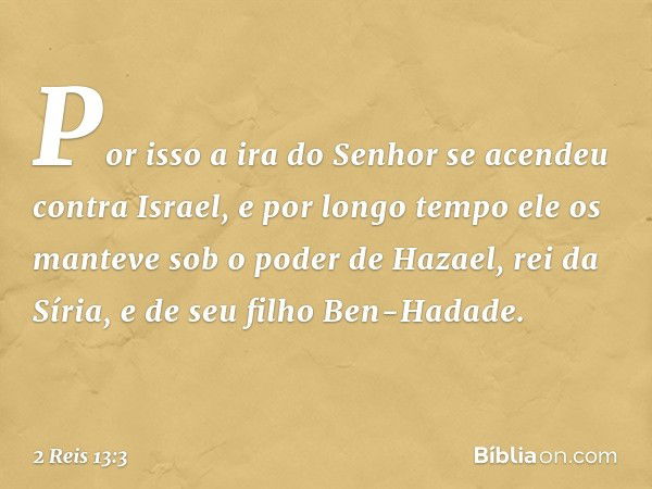 Por isso a ira do Senhor se acendeu contra Israel, e por longo tempo ele os manteve sob o poder de Hazael, rei da Síria, e de seu filho Ben-Hadade. -- 2 Reis 13