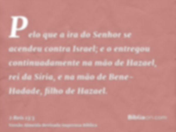 Pelo que a ira do Senhor se acendeu contra Israel; e o entregou continuadamente na mão de Hazael, rei da Síria, e na mão de Bene-Hadade, filho de Hazael.