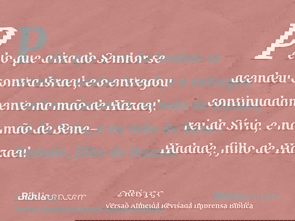 Pelo que a ira do Senhor se acendeu contra Israel; e o entregou continuadamente na mão de Hazael, rei da Síria, e na mão de Bene-Hadade, filho de Hazael.