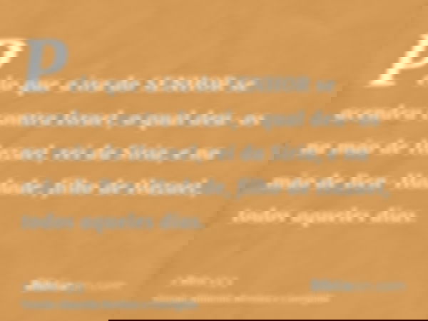 Pelo que a ira do SENHOR se acendeu contra Israel, o qual deu-os na mão de Hazael, rei da Síria, e na mão de Ben-Hadade, filho de Hazael, todos aqueles dias.