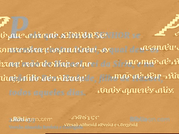 Pelo que a ira do SENHOR se acendeu contra Israel, o qual deu-os na mão de Hazael, rei da Síria, e na mão de Ben-Hadade, filho de Hazael, todos aqueles dias.