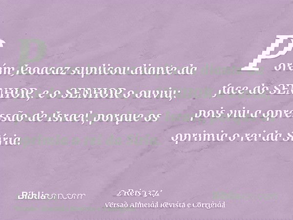 Porém Jeoacaz suplicou diante da face do SENHOR, e o SENHOR o ouviu; pois viu a opressão de Israel, porque os oprimia o rei da Síria.
