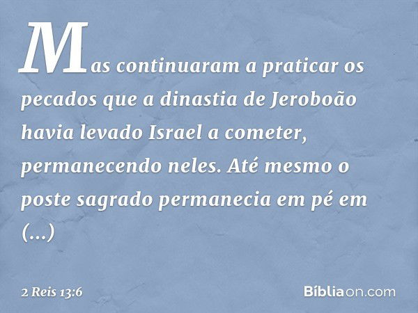 Mas continuaram a praticar os pecados que a dinastia de Jeroboão havia levado Israel a cometer, permanecendo neles. Até mesmo o poste sagrado permanecia em pé e