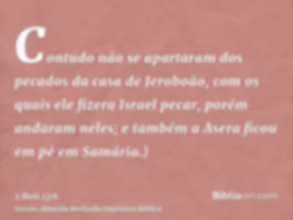 Contudo não se apartaram dos pecados da casa de Jeroboão, com os quais ele fizera Israel pecar, porém andaram neles; e também a Asera ficou em pé em Samária.)