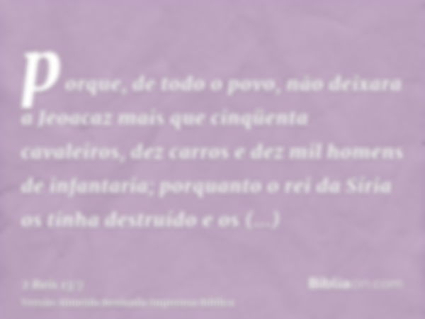 porque, de todo o povo, não deixara a Jeoacaz mais que cinqüenta cavaleiros, dez carros e dez mil homens de infantaria; porquanto o rei da Síria os tinha destru