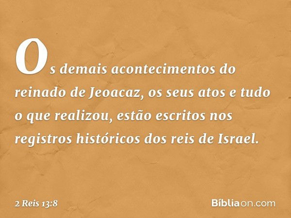 Os demais acontecimentos do reinado de Jeoacaz, os seus atos e tudo o que realizou, estão escritos nos registros históricos dos reis de Israel. -- 2 Reis 13:8