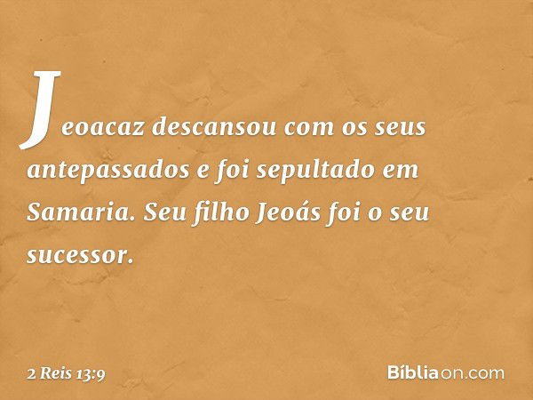 Jeoacaz descansou com os seus antepassados e foi sepultado em Samaria. Seu filho Jeoás foi o seu sucessor. -- 2 Reis 13:9