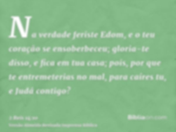 Na verdade feriste Edom, e o teu coração se ensoberbeceu; gloria-te disso, e fica em tua casa; pois, por que te entremeterias no mal, para caíres tu, e Judá con