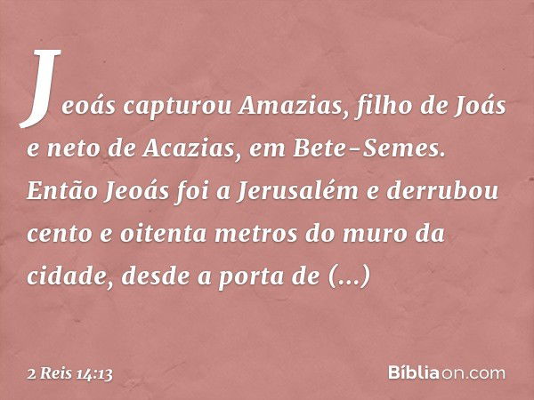 Jeoás capturou Amazias, filho de Joás e neto de Acazias, em Bete-Semes. Então Jeoás foi a Jerusalém e derrubou cento e oitenta metros do muro da cidade, desde a