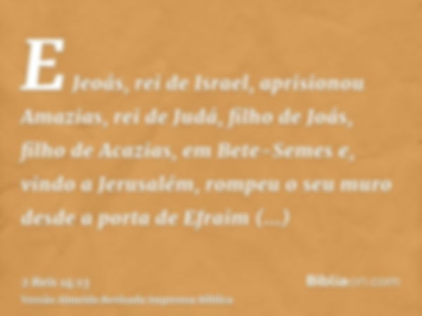 E Jeoás, rei de Israel, aprisionou Amazias, rei de Judá, filho de Joás, filho de Acazias, em Bete-Semes e, vindo a Jerusalém, rompeu o seu muro desde a porta de