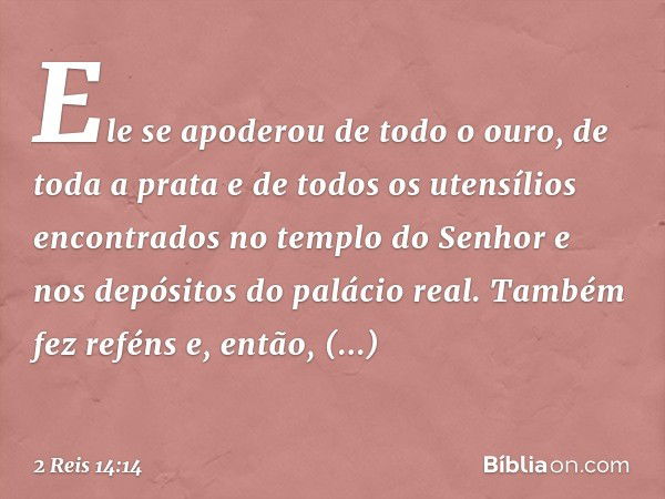 Ele se apoderou de todo o ouro, de toda a prata e de todos os utensílios encontrados no templo do Senhor e nos depósitos do palácio real. Também fez reféns e, e