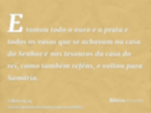 E tomou todo o ouro e a prata e todos os vasos que se achavam na casa do Senhor e nos tesouros da casa do rei, como também reféns, e voltou para Samária.