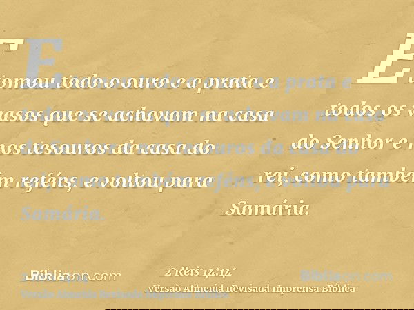 E tomou todo o ouro e a prata e todos os vasos que se achavam na casa do Senhor e nos tesouros da casa do rei, como também reféns, e voltou para Samária.