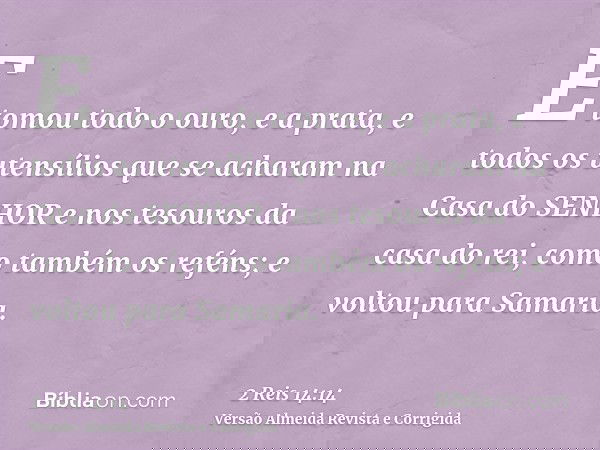 E tomou todo o ouro, e a prata, e todos os utensílios que se acharam na Casa do SENHOR e nos tesouros da casa do rei, como também os reféns; e voltou para Samar