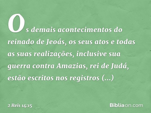 Os demais acontecimentos do reinado de Jeoás, os seus atos e todas as suas realizações, inclusive sua guerra contra Amazias, rei de Judá, estão escritos nos reg