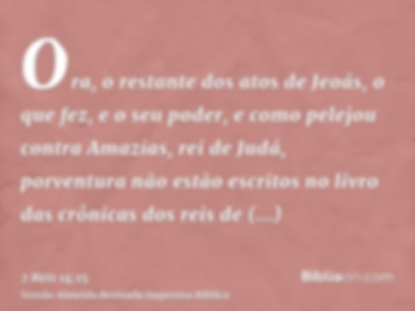 Ora, o restante dos atos de Jeoás, o que fez, e o seu poder, e como pelejou contra Amazias, rei de Judá, porventura não estão escritos no livro das crônicas dos