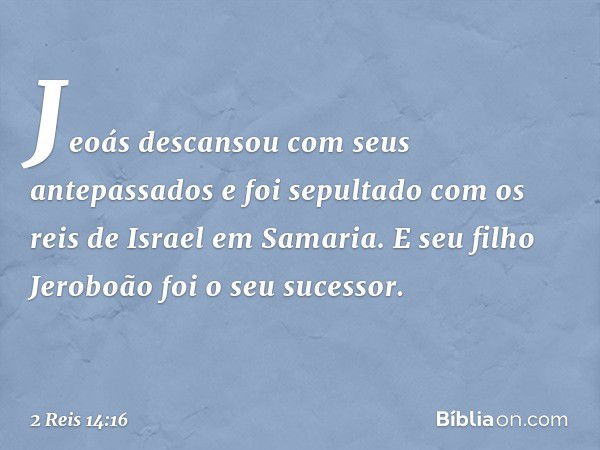 Jeoás descansou com seus antepassados e foi sepultado com os reis de Israel em Samaria. E seu filho Jeroboão foi o seu sucessor. -- 2 Reis 14:16