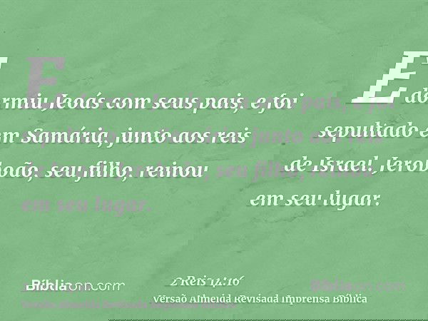 E dormiu Jeoás com seus pais, e foi sepultado em Samária, junto aos reis de Israel. Jeroboão, seu filho, reinou em seu lugar.
