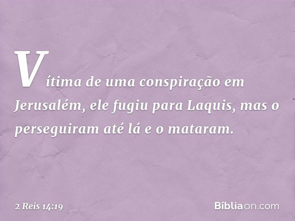 Vítima de uma conspiração em Jerusalém, ele fugiu para Laquis, mas o perseguiram até lá e o mataram. -- 2 Reis 14:19