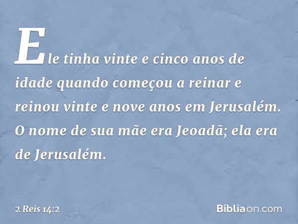 Ele tinha vinte e cinco anos de idade quando começou a reinar e reinou vinte e nove anos em Jerusalém. O nome de sua mãe era Jeoadã; ela era de Jerusalém. -- 2 