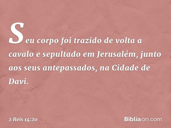 Seu corpo foi trazido de volta a cavalo e sepultado em Jerusalém, junto aos seus antepassados, na Cidade de Davi. -- 2 Reis 14:20