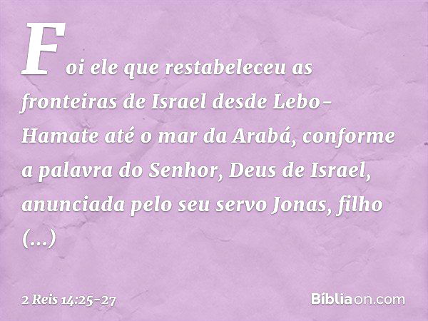 Foi ele que restabeleceu as fronteiras de Israel desde Lebo-Hamate até o mar da Arabá, conforme a palavra do Senhor, Deus de Israel, anunciada pelo seu servo Jo