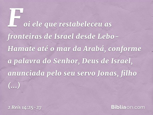 Foi ele que restabeleceu as fronteiras de Israel desde Lebo-Hamate até o mar da Arabá, conforme a palavra do Senhor, Deus de Israel, anunciada pelo seu servo Jo